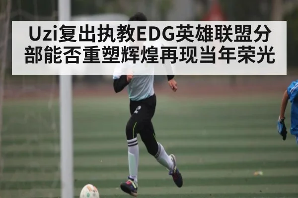 Uzi复出执教EDG英雄联盟分部能否重塑辉煌再现当年荣光